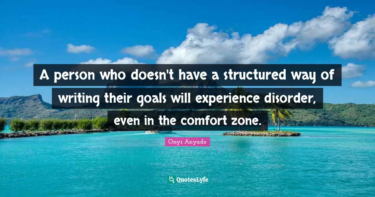 A person who doesn't have a structured way of writing their goals will experience disorder, even in the comfort zone.