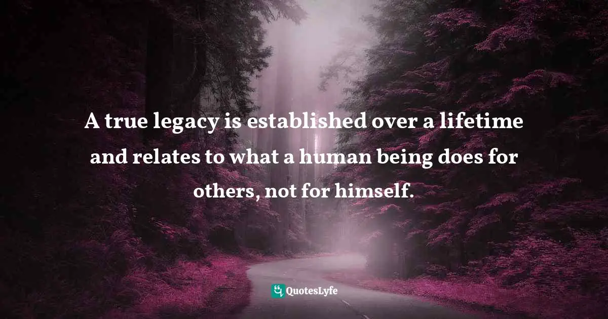 A true legacy is established over a lifetime and relates to what a human being does for others, not for himself.