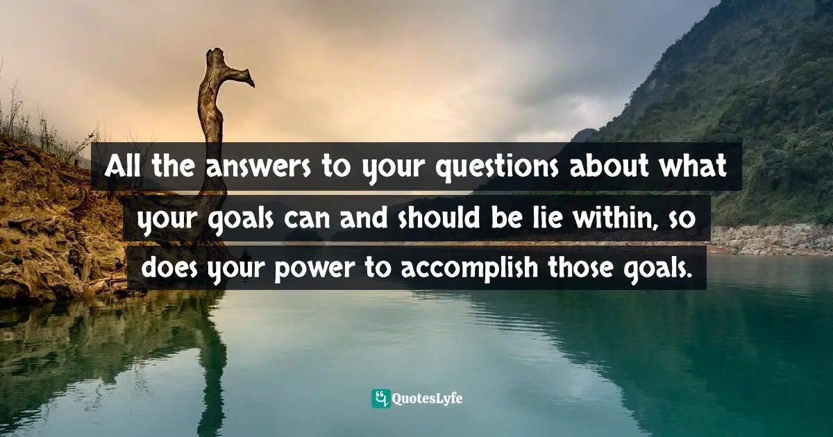 All the answers to your questions about what your goals can and should be lie within, so does your power to accomplish those goals.