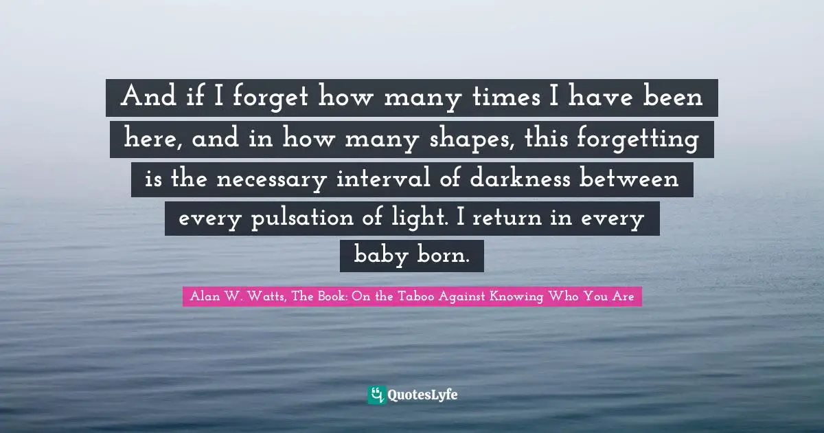 Alan W. Watts Quotes: "And if I forget how many times I have been here, and in how many shapes, this forgetting is the necessary interval of darkness between every pulsation of light. I return in every baby born."
