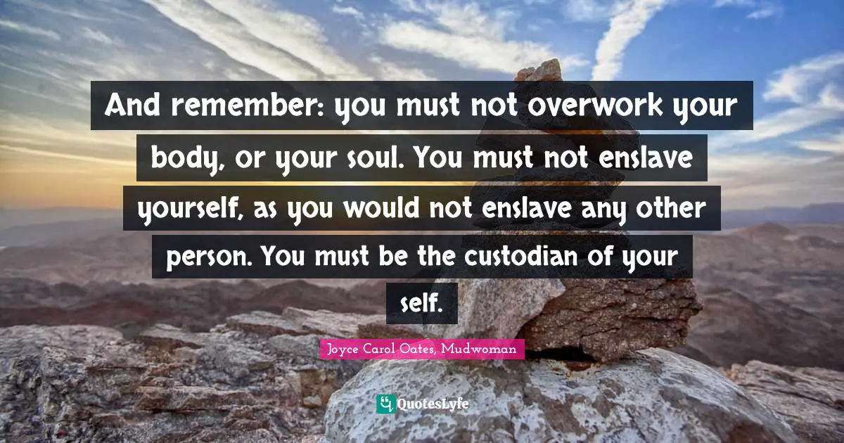 And remember: you must not overwork your body, or your soul. You must not enslave yourself, as you would not enslave any other person. You must be the custodian of your self.