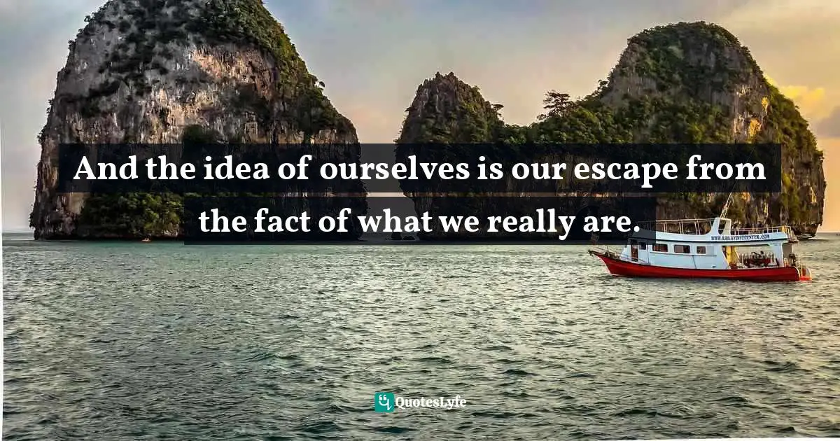 And the idea of ourselves is our escape from the fact of what we really are.