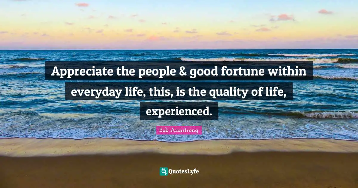 Appreciate the people & good fortune within everyday life, this, is the quality of life, experienced.