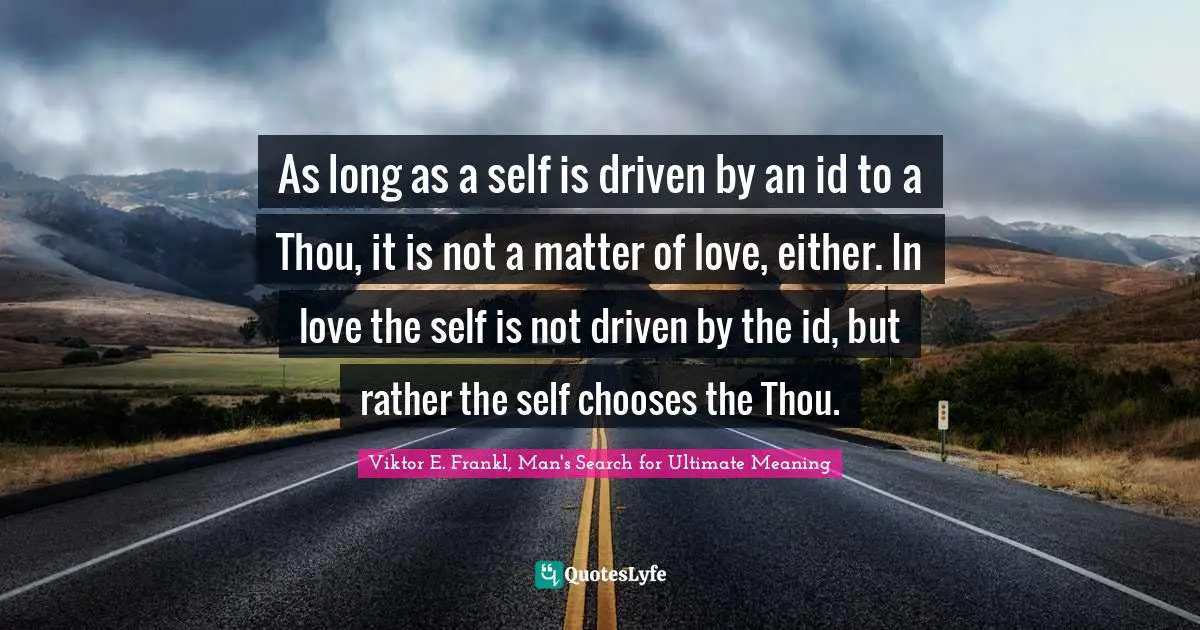 Viktor E. Frankl, Man's Search for Ultimate Meaning Quotes: As long as a self is driven by an id to a Thou, it is not a matter of love, either. In love the self is not driven by the id, but rather the self chooses the Thou.