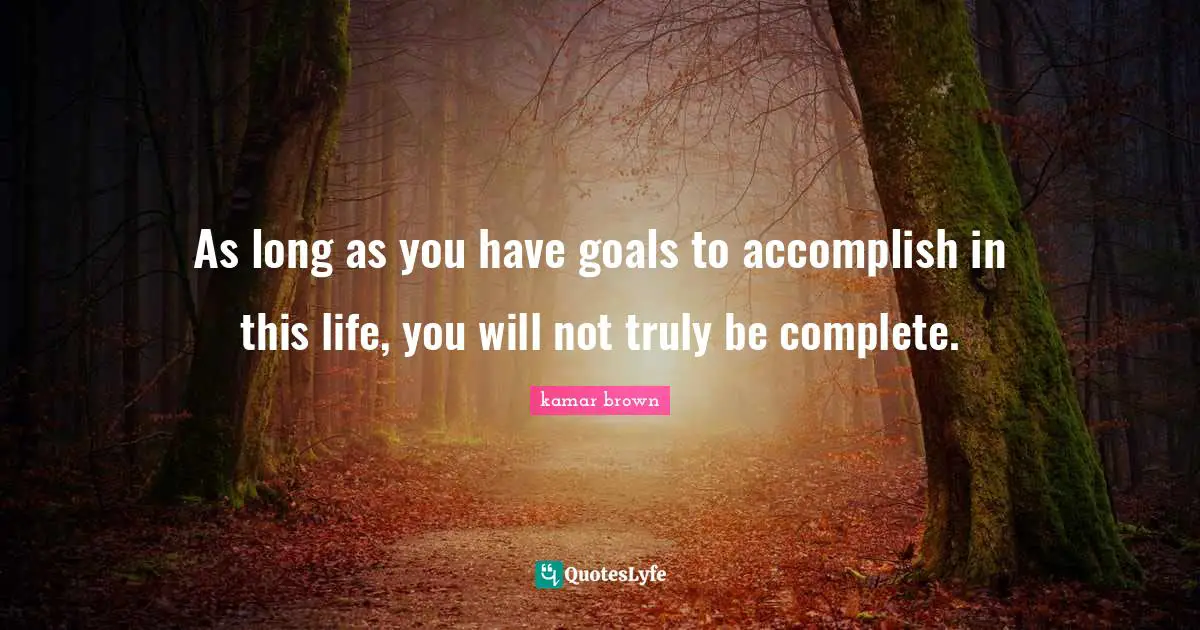 As long as you have goals to accomplish in this life, you will not truly be complete.