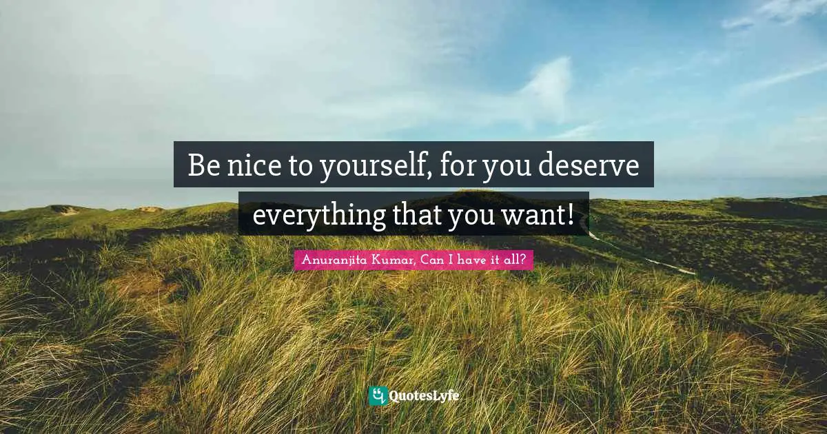 Be nice to yourself, for you deserve everything that you want!