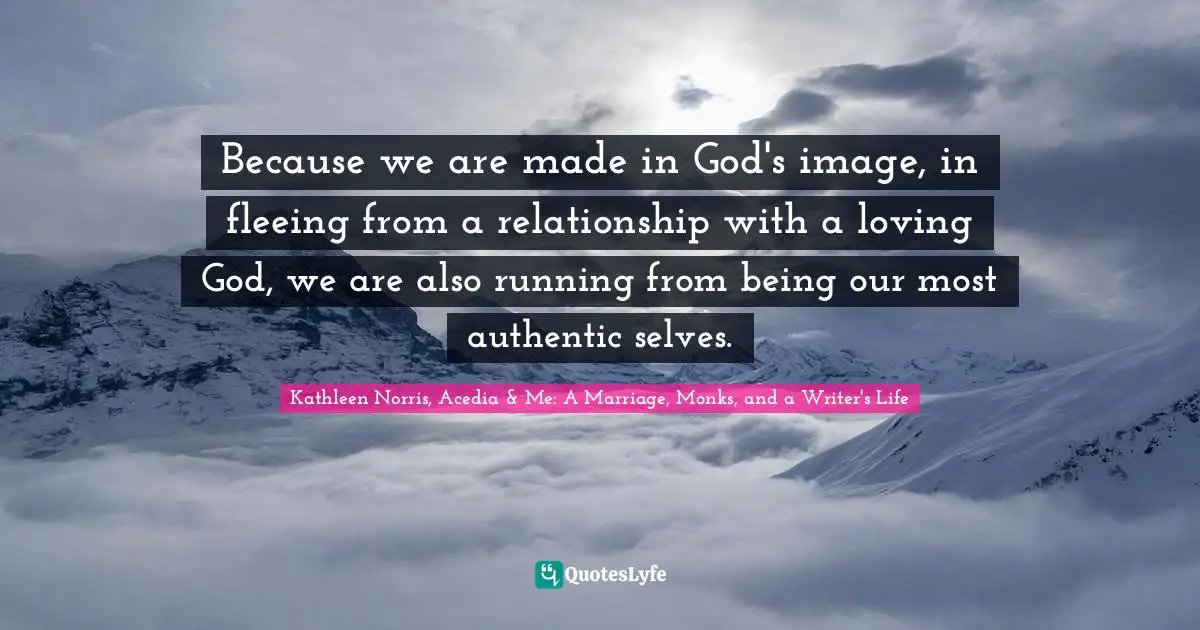 Kathleen Norris Quotes: "Because we are made in God's image, in fleeing from a relationship with a loving God, we are also running from being our most authentic selves."