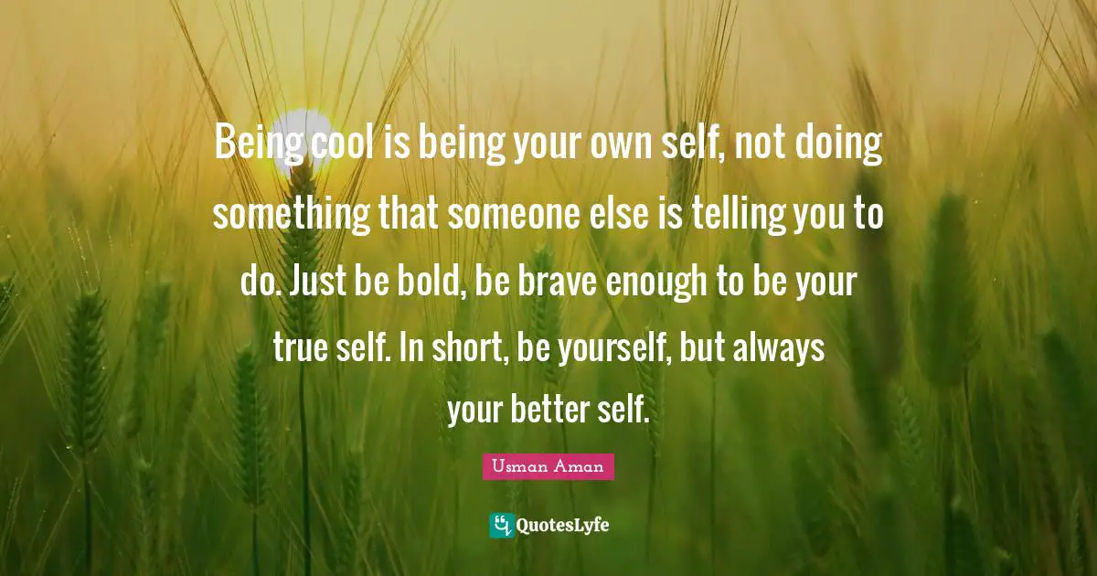 Being cool is being your own self, not doing something that someone else is telling you to do. Just be bold, be brave enough to be your true self. In short, be yourself, but always your better self.