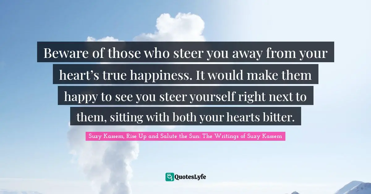 Beware of those who steer you away from your heart’s true happiness. It would make them happy to see you steer yourself right next to them, sitting with both your hearts bitter.