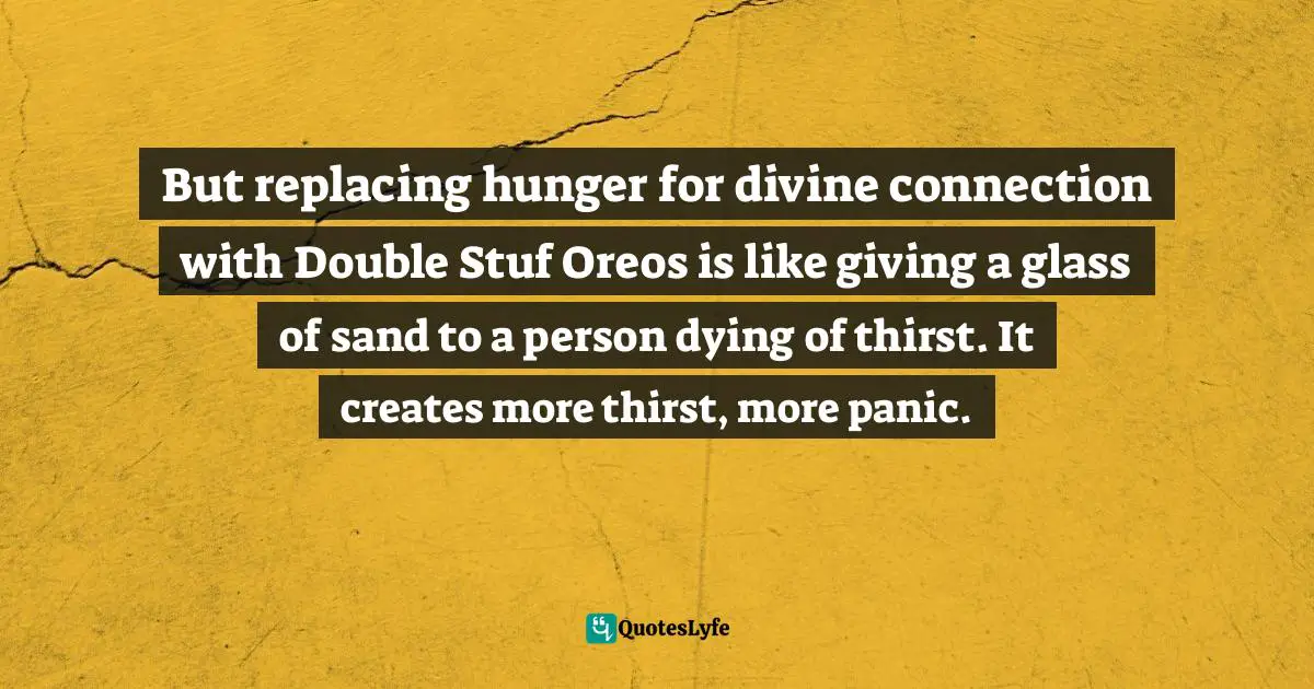 Geneen Roth Quotes: "But replacing hunger for divine connection with Double Stuf Oreos is like giving a glass of sand to a person dying of thirst. It creates more thirst, more panic."