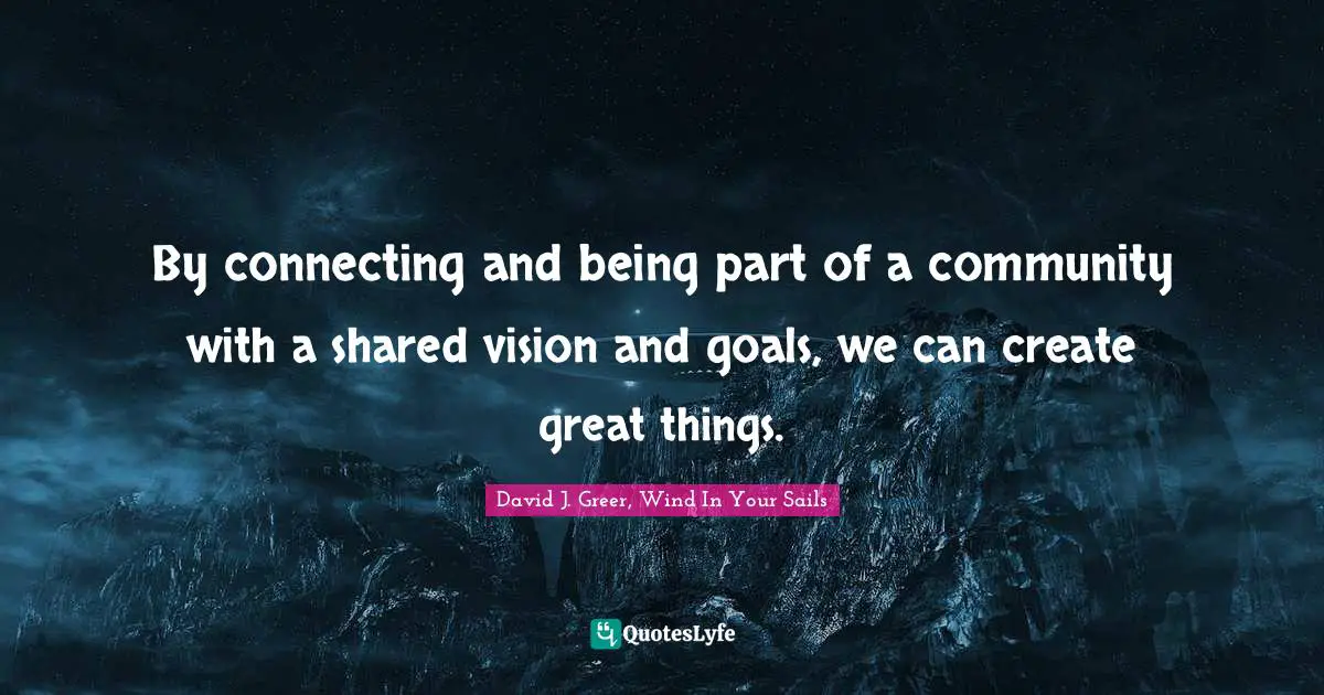 By connecting and being part of a community with a shared vision and goals, we can create great things.