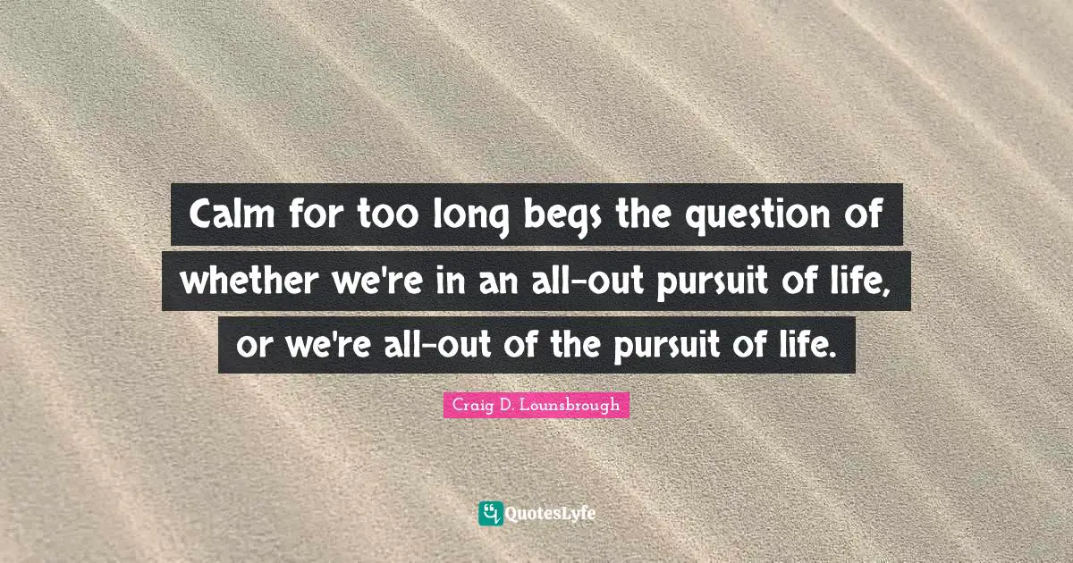 Calm for too long begs the question of whether we're in an all-out pursuit of life, or we're all-out of the pursuit of life.