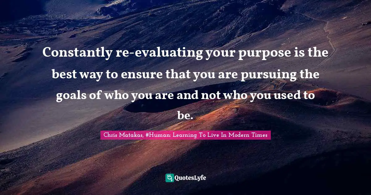 Constantly re-evaluating your purpose is the best way to ensure that you are pursuing the goals of who you are and not who you used to be.