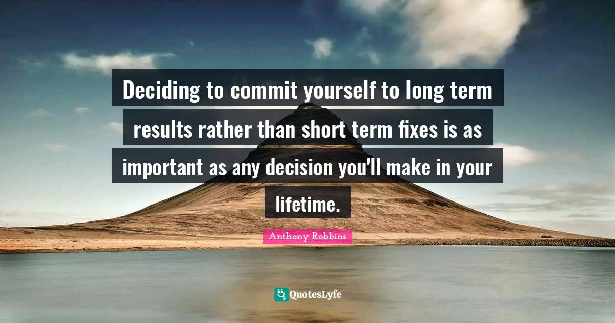 Deciding to commit yourself to long term results rather than short term fixes is as important as any decision you'll make in your lifetime.
