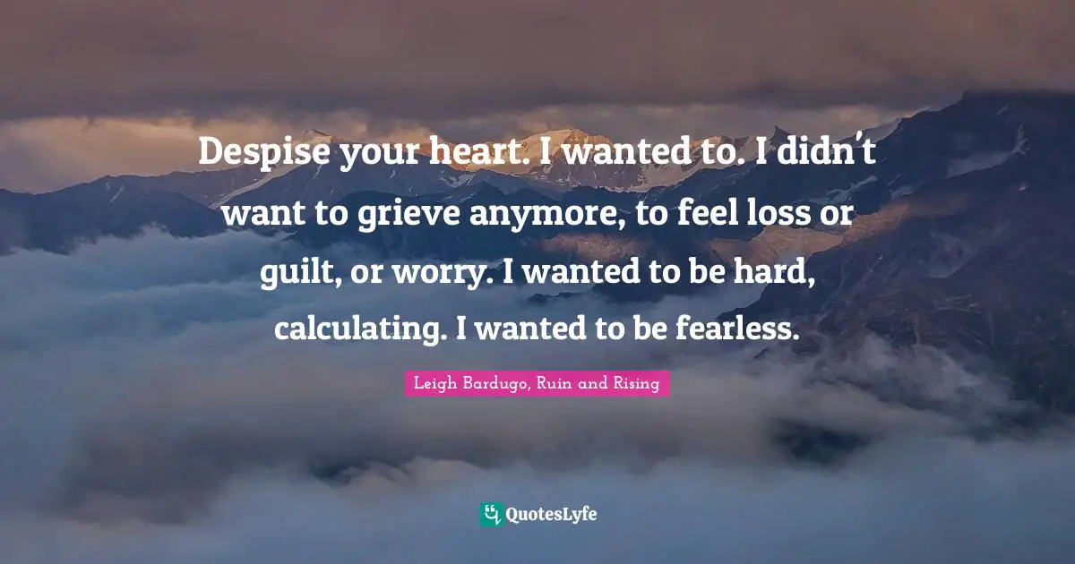 Despise your heart. I wanted to. I didn't want to grieve anymore, to feel loss or guilt, or worry. I wanted to be hard, calculating. I wanted to be fearless.