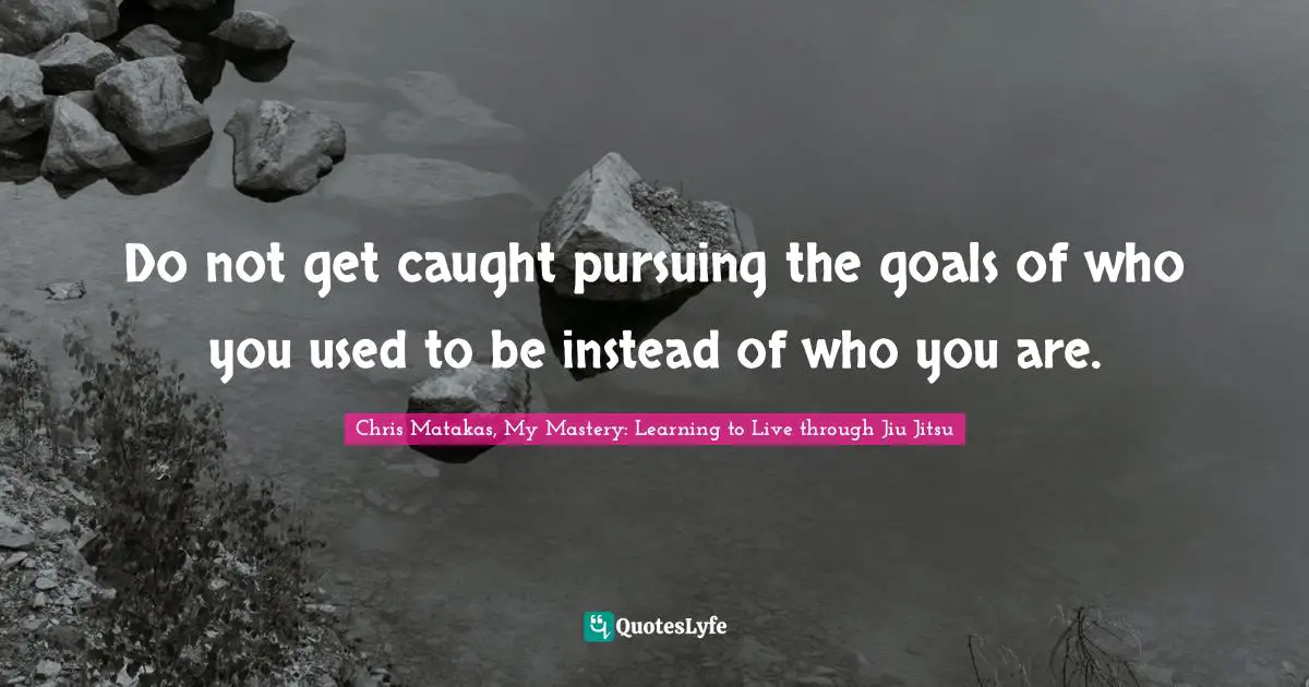 Chris Matakas, My Mastery: Learning To Live Through Jiu Jitsu Quotes: "Do not get caught pursuing the goals of who you used to be instead of who you are."