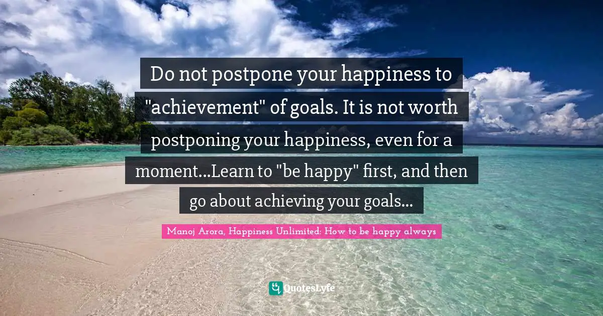 Do not postpone your happiness to "achievement" of goals. It is not worth postponing your happiness, even for a moment...Learn to "be happy" first, and then go about achieving your goals...