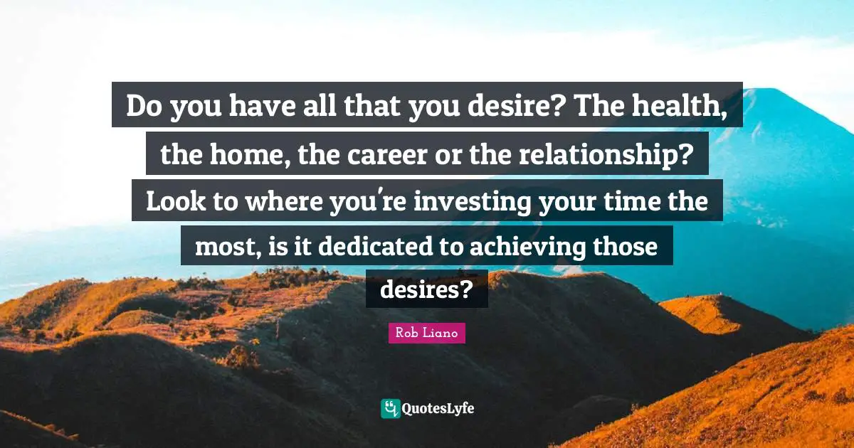 Do you have all that you desire? The health, the home, the career or the relationship? Look to where you're investing your time the most, is it dedicated to achieving those desires?