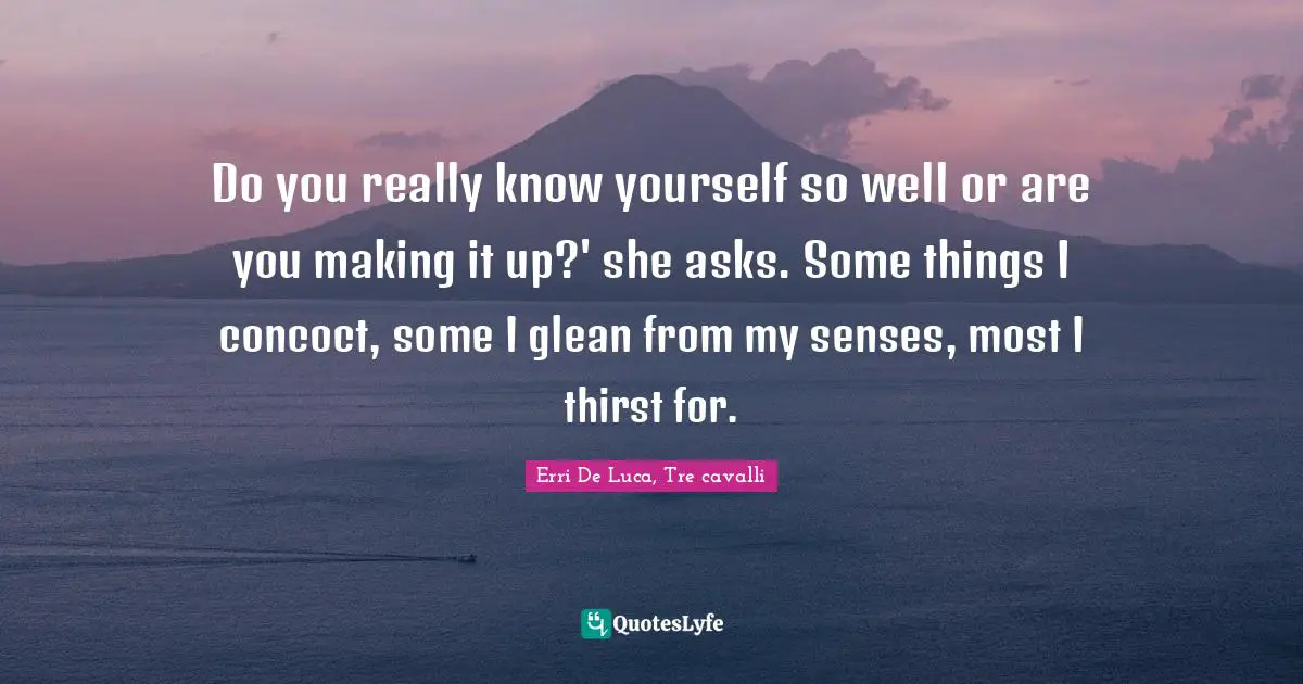 Do you really know yourself so well or are you making it up?' she asks. Some things I concoct, some I glean from my senses, most I thirst for.