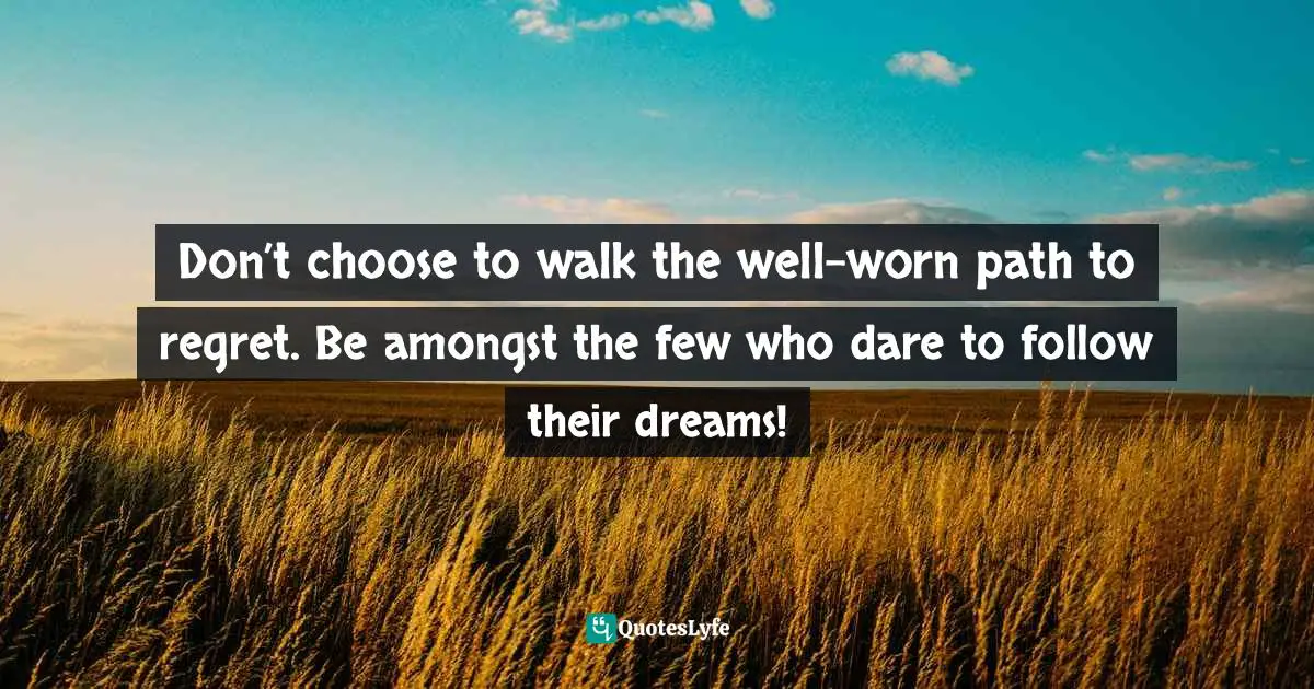 Don’t choose to walk the well-worn path to regret. Be amongst the few who dare to follow their dreams!