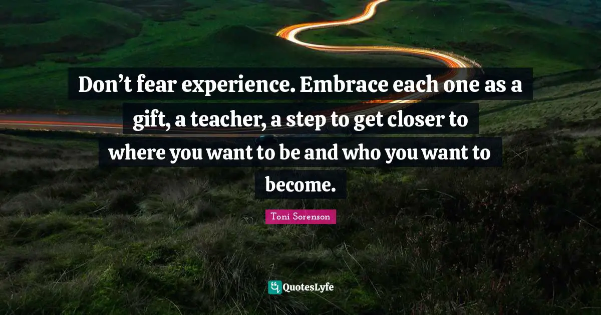 Don’t fear experience. Embrace each one as a gift, a teacher, a step to get closer to where you want to be and who you want to become.