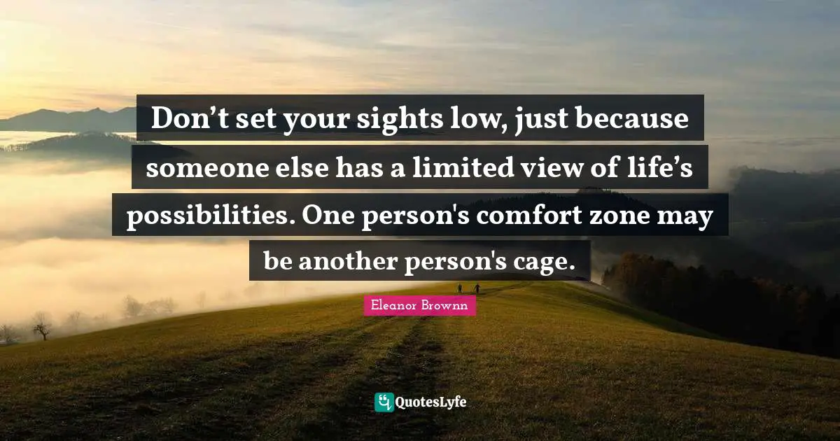 Don’t set your sights low, just because someone else has a limited view of life’s possibilities. One person's comfort zone may be another person's cage.