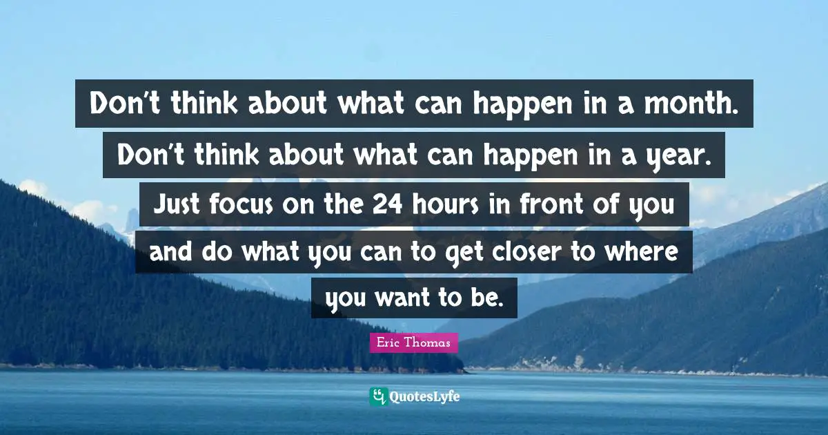 Don’t think about what can happen in a month. Don’t think about what can happen in a year. Just focus on the 24 hours in front of you and do what you can to get closer to where you want to be.