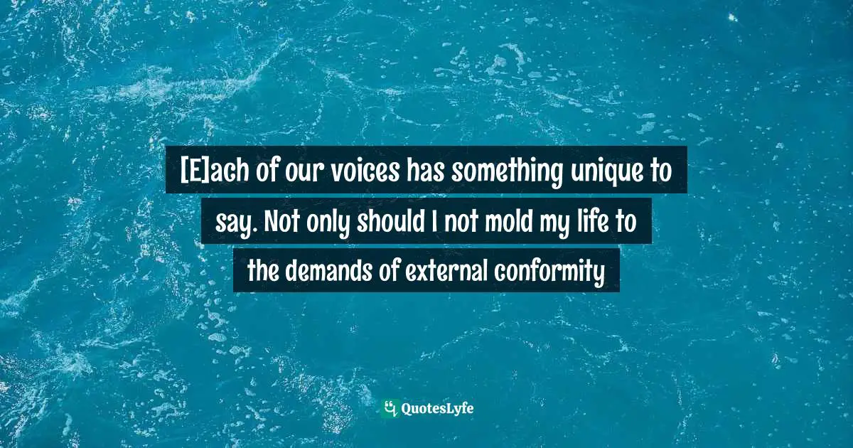 [E]ach of our voices has something unique to say. Not only should I not mold my life to the demands of external conformity