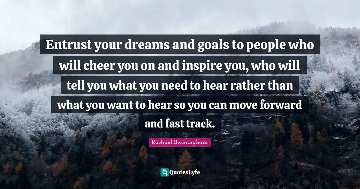 Entrust your dreams and goals to people who will cheer you on and inspire you, who will tell you what you need to hear rather than what you want to hear so you can move forward and fast track.