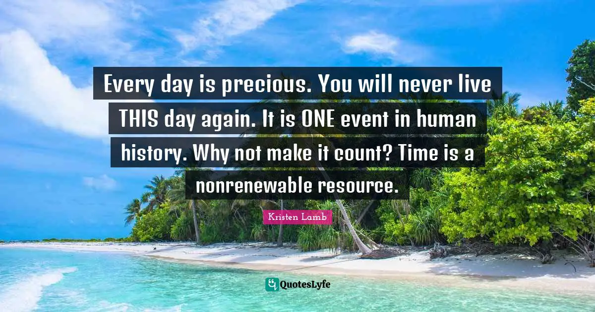 Every day is precious. You will never live THIS day again. It is ONE event in human history. Why not make it count? Time is a nonrenewable resource.