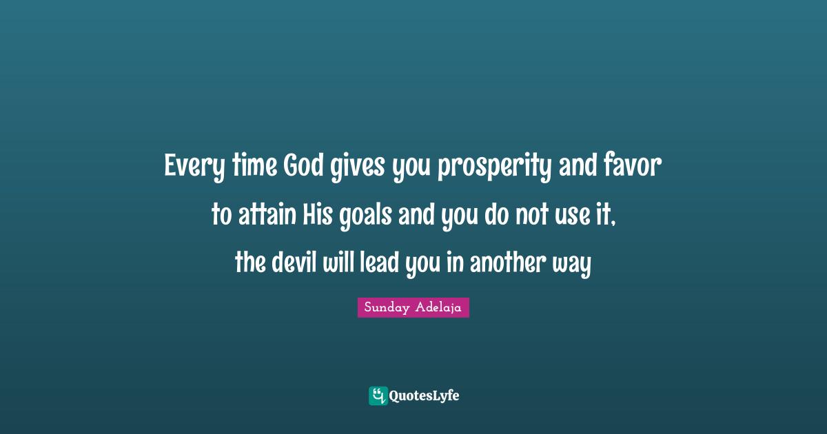 Every time God gives you prosperity and favor to attain His goals and you do not use it, the devil will lead you in another way