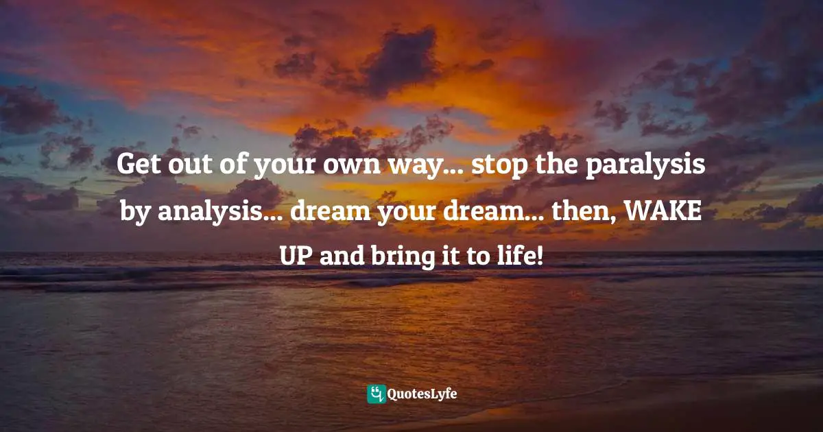 Get out of your own way... stop the paralysis by analysis... dream your dream... then, WAKE UP and bring it to life!