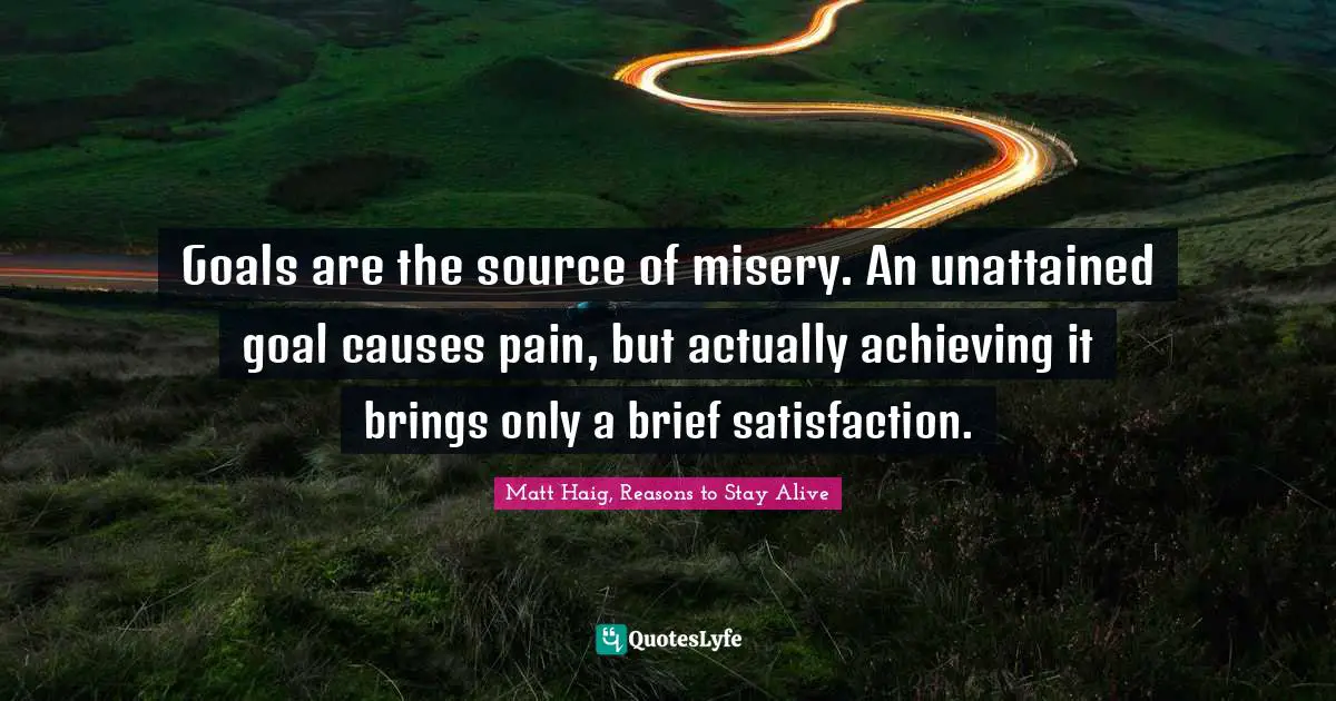 Goals are the source of misery. An unattained goal causes pain, but actually achieving it brings only a brief satisfaction.