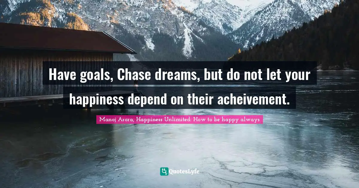 Have goals, Chase dreams, but do not let your happiness depend on their acheivement.