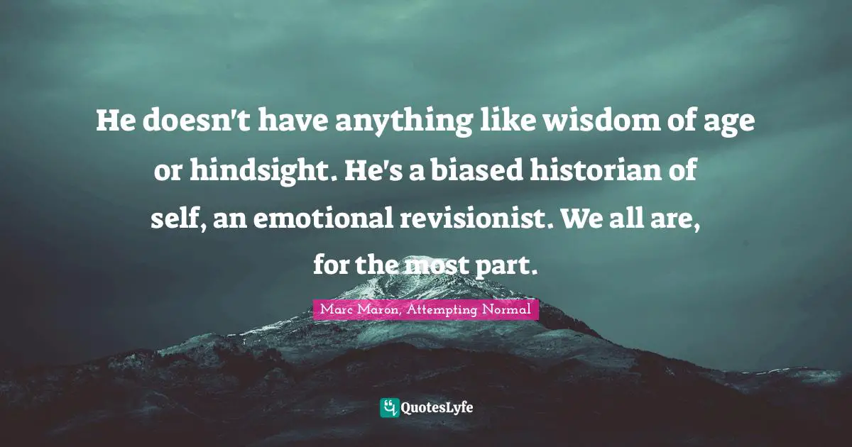 He doesn't have anything like wisdom of age or hindsight. He's a biased historian of self, an emotional revisionist. We all are, for the most part.