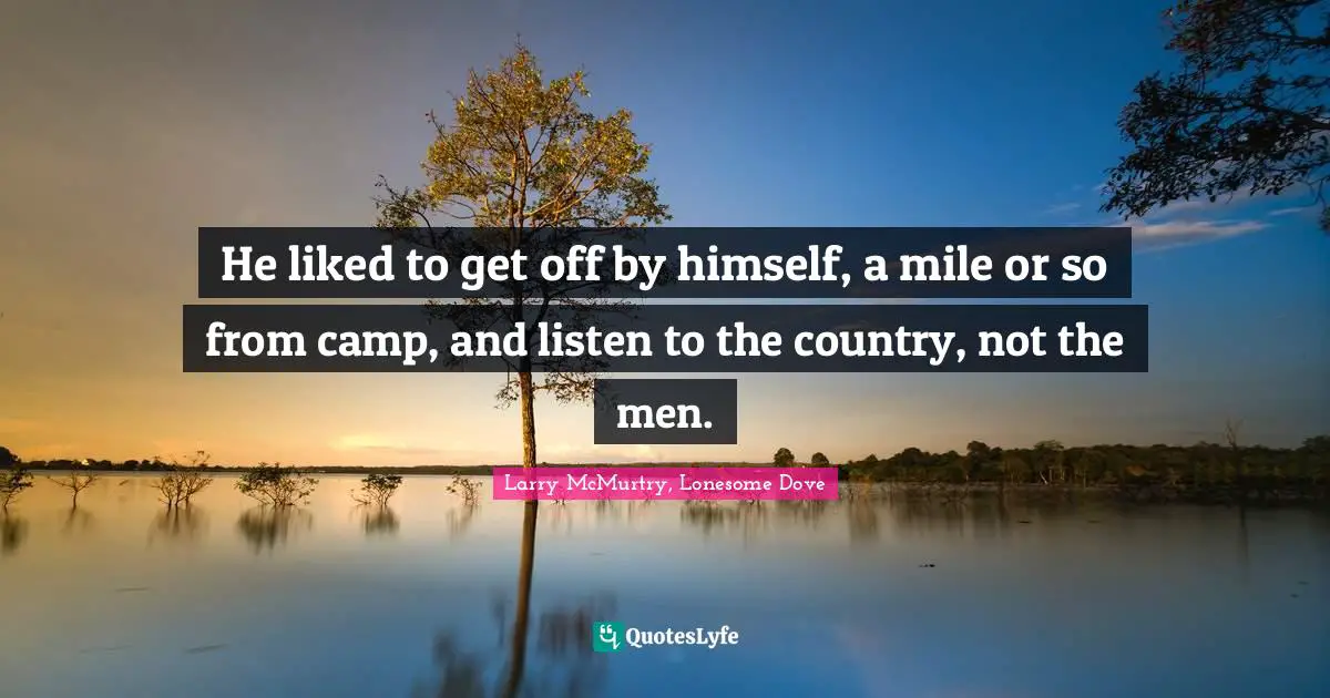 He liked to get off by himself, a mile or so from camp, and listen to the country, not the men.
