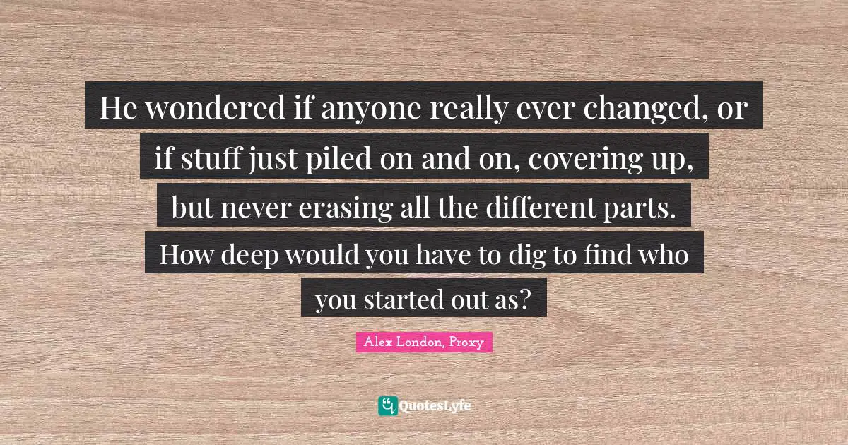 He wondered if anyone really ever changed, or if stuff just piled on and on, covering up, but never erasing all the different parts. How deep would you have to dig to find who you started out as?