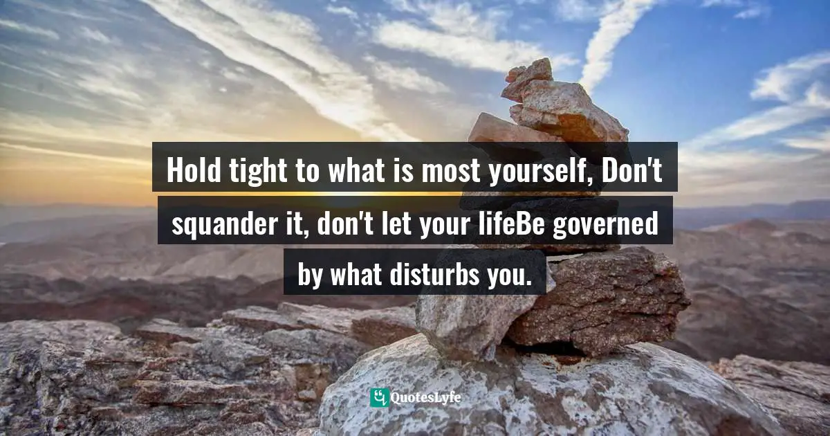 Hold tight to what is most yourself, Don't squander it, don't let your lifeBe governed by what disturbs you.