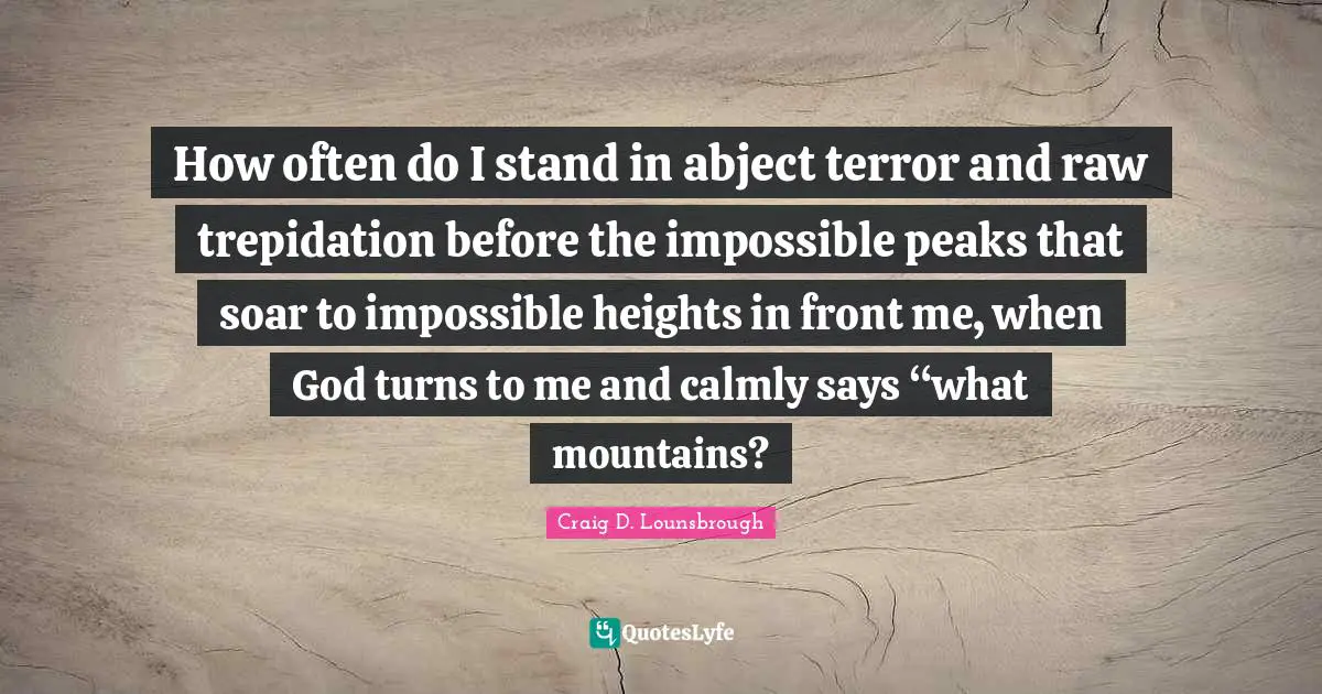 How often do I stand in abject terror and raw trepidation before the impossible peaks that soar to impossible heights in front me, when God turns to me and calmly says “what mountains?