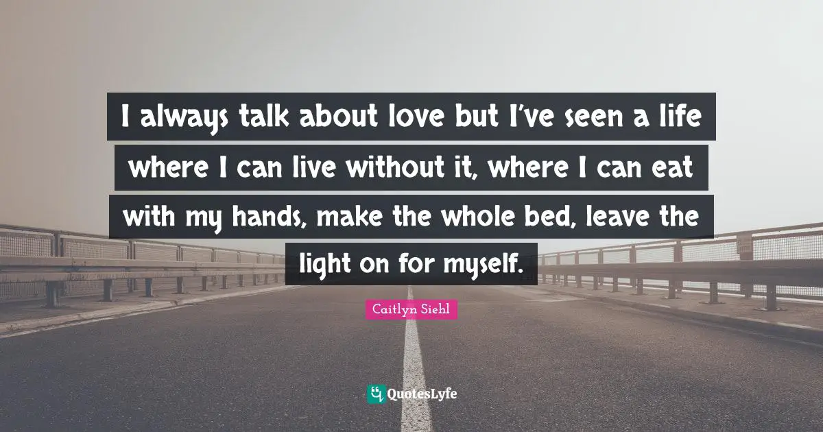 I always talk about love but I’ve seen a life where I can live without it, where I can eat with my hands, make the whole bed, leave the light on for myself.