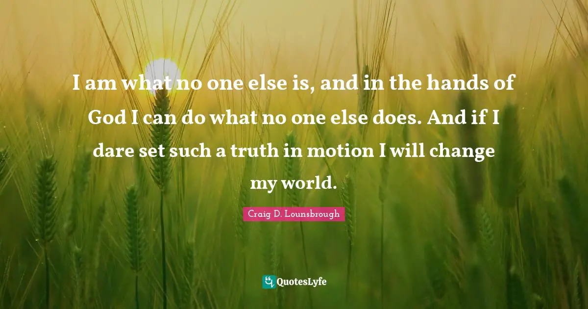 I am what no one else is, and in the hands of God I can do what no one else does. And if I dare set such a truth in motion I will change my world.