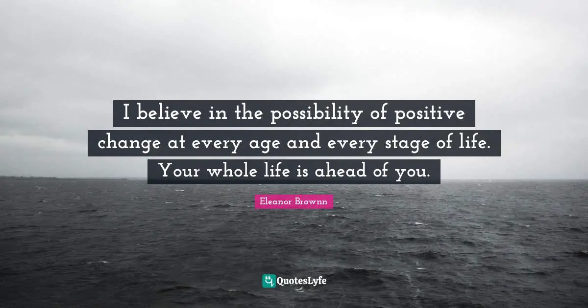 I believe in the possibility of positive change at every age and every stage of life. Your whole life is ahead of you.