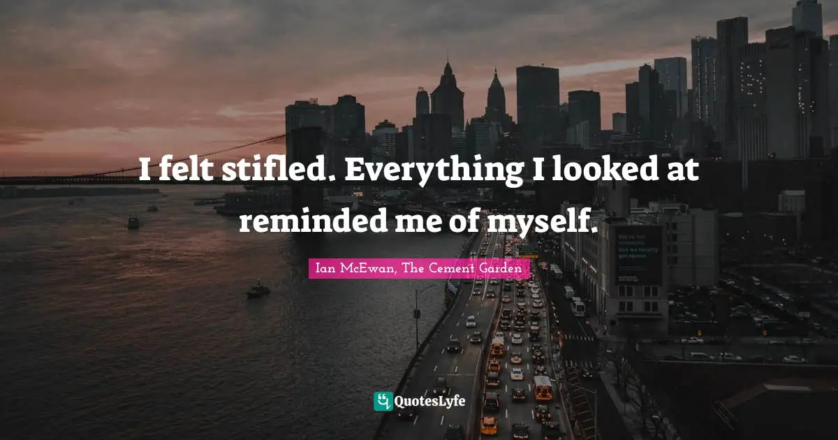 I felt stifled. Everything I looked at reminded me of myself.