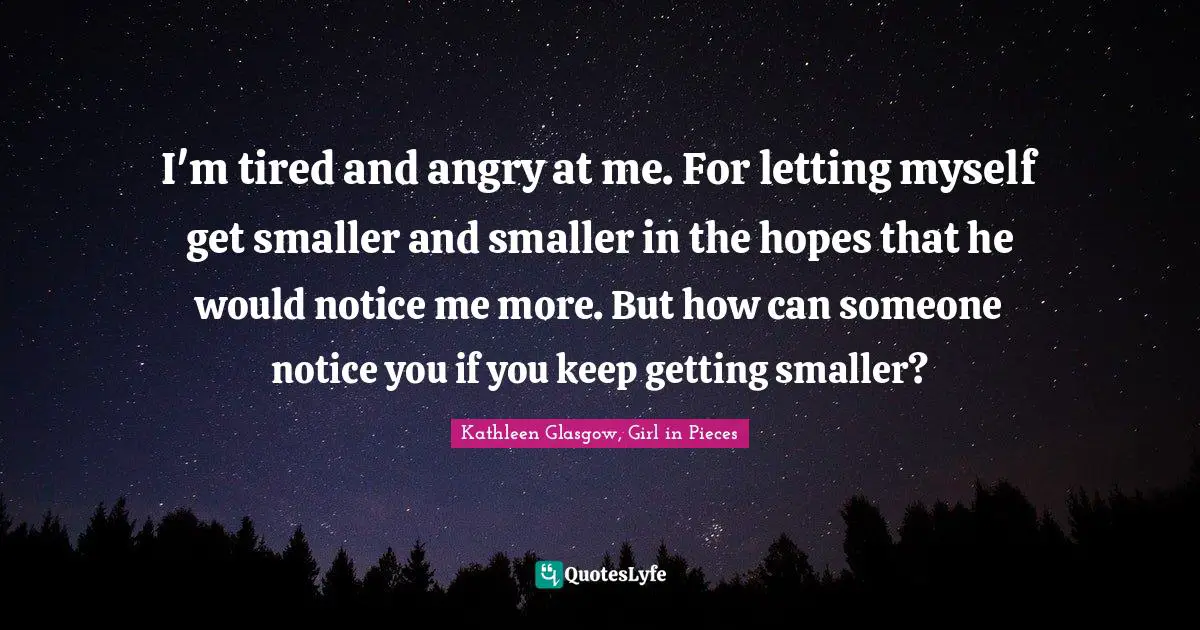 I'm tired and angry at me. For letting myself get smaller and smaller in the hopes that he would notice me more. But how can someone notice you if you keep getting smaller?