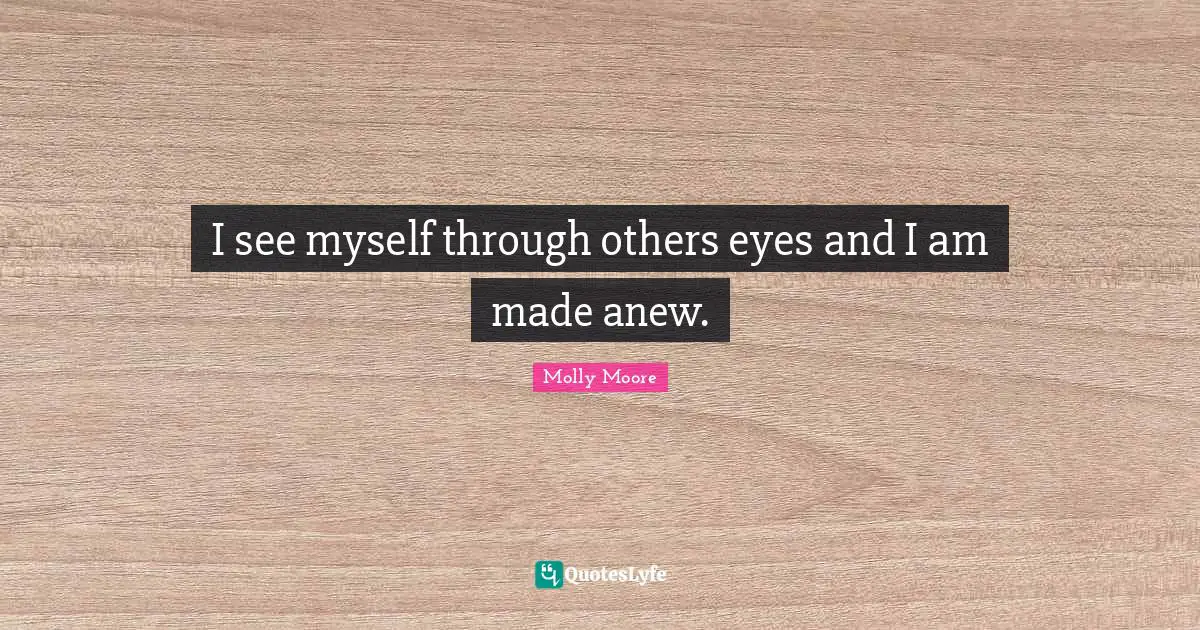 I see myself through others eyes and I am made anew.