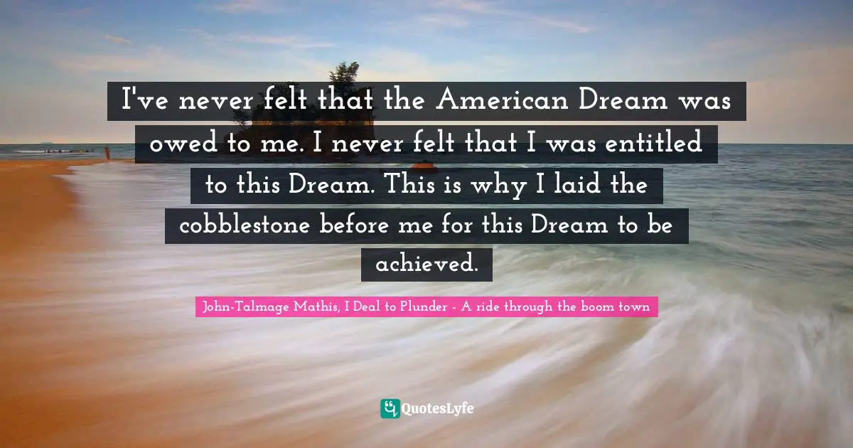 I've never felt that the American Dream was owed to me. I never felt that I was entitled to this Dream. This is why I laid the cobblestone before me for this Dream to be achieved.