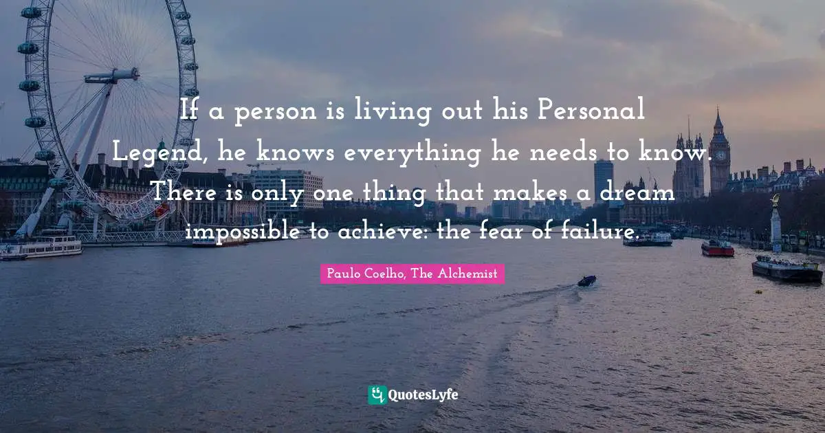 Paulo Coelho, The Alchemist Quotes: "If a person is living out his Personal Legend, he knows everything he needs to know. There is only one thing that makes a dream impossible to achieve: the fear of failure."