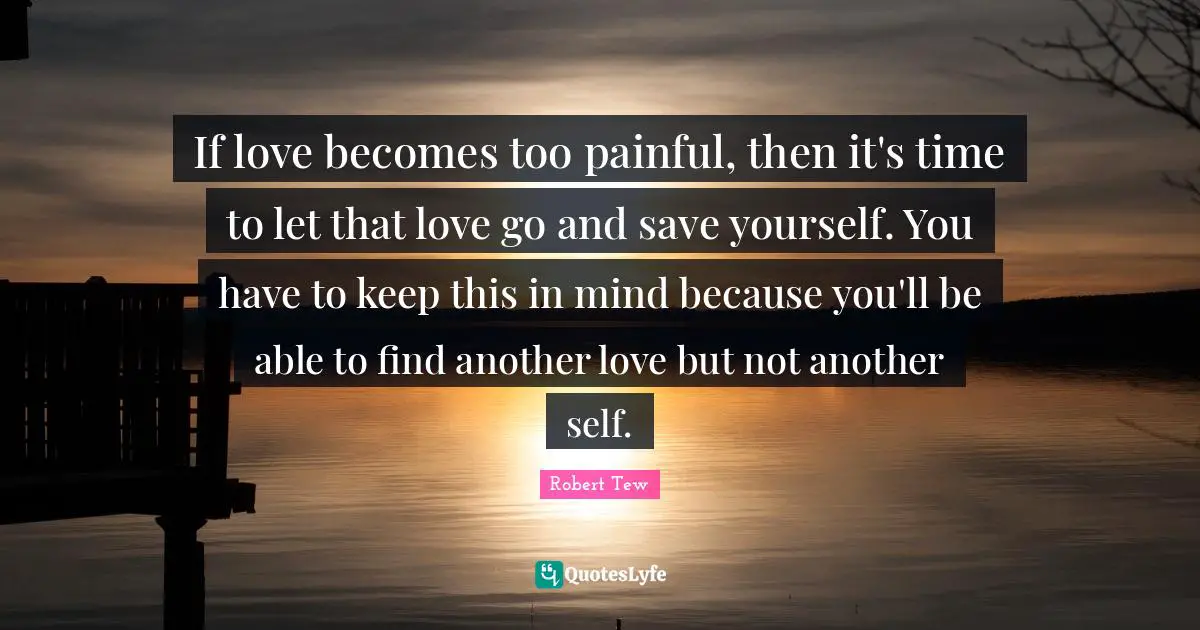 If love becomes too painful, then it's time to let that love go and save yourself. You have to keep this in mind because you'll be able to find another love but not another self.