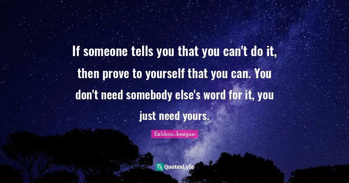 If someone tells you that you can't do it, then prove to yourself that you can. You don't need somebody else's word for it, you just need yours.
