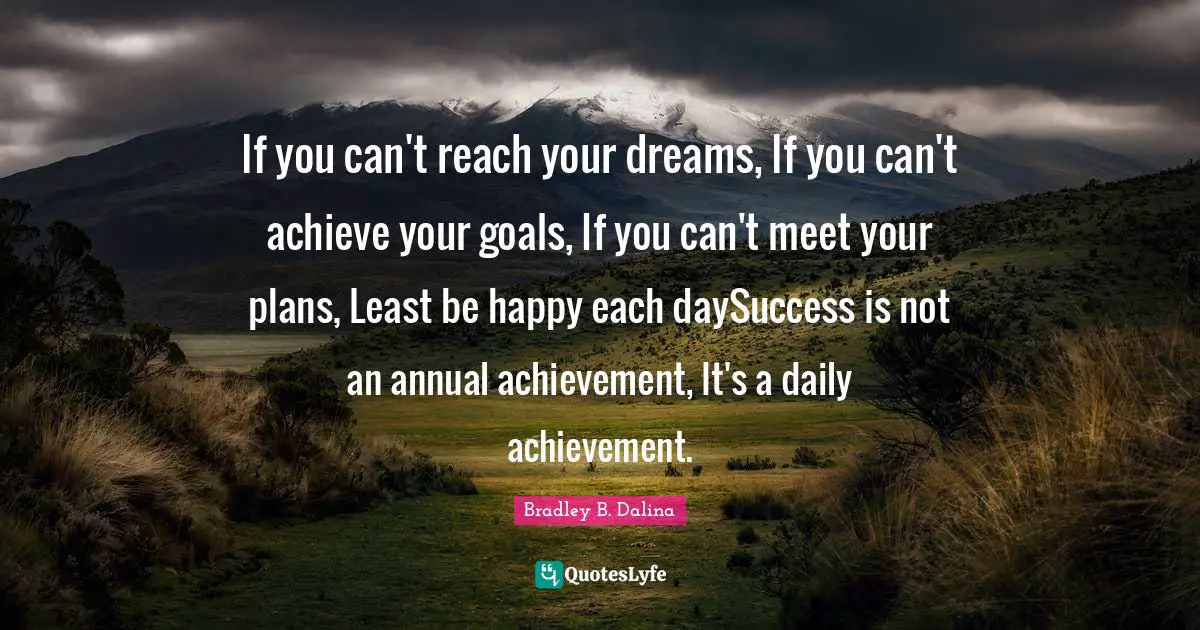 If you can't reach your dreams, If you can't achieve your goals, If you can't meet your plans, Least be happy each daySuccess is not an annual achievement, It's a daily achievement.